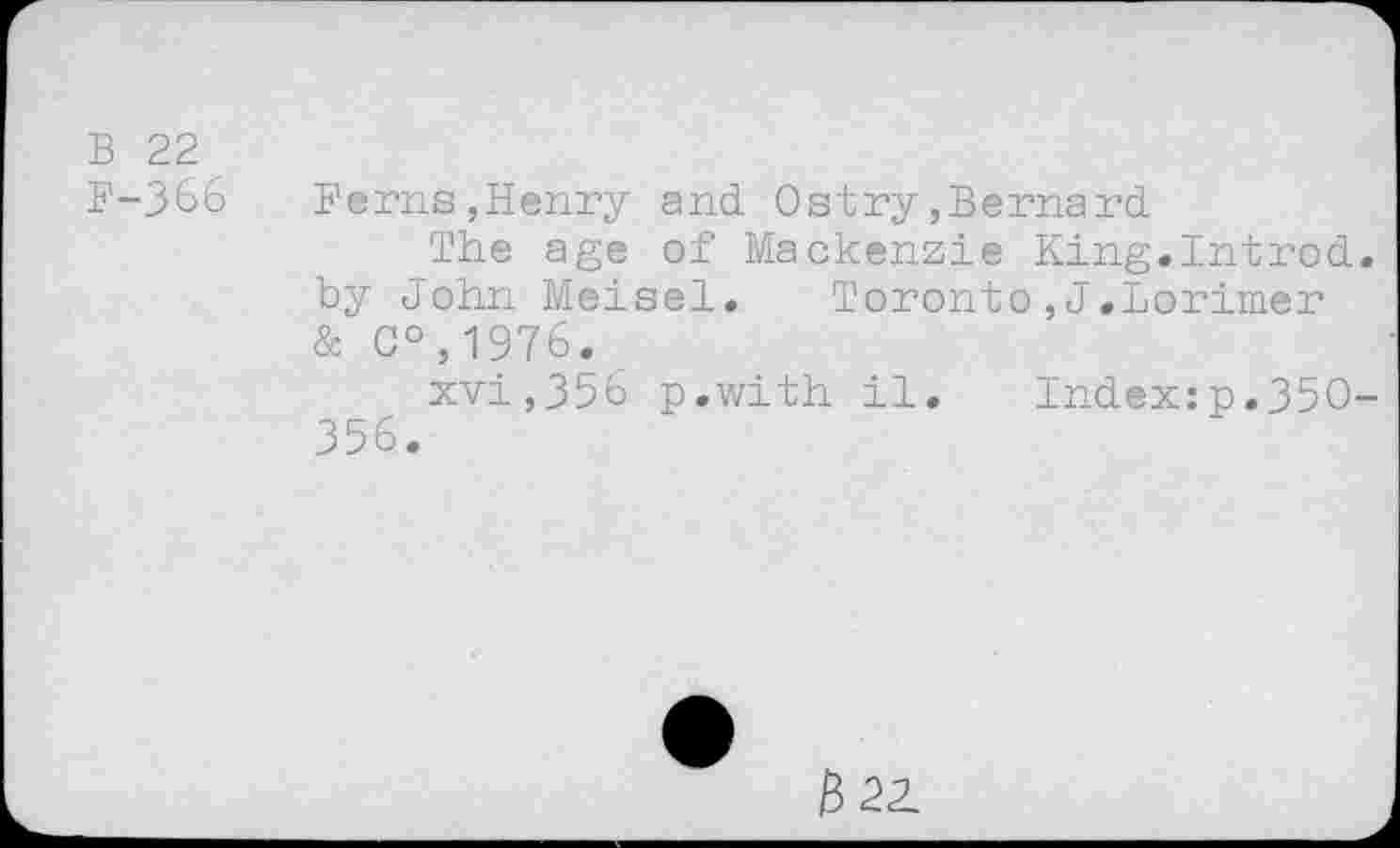 ﻿B 22
F-366	Ferns,Henry and Ostry,Bernard
The age of Mackenzie King.Introd, by John Meisel.	Toronto,J.Lorimer
& C°,1976.
xvi,356 p.with il. Index:p.35O-356.
&2Z